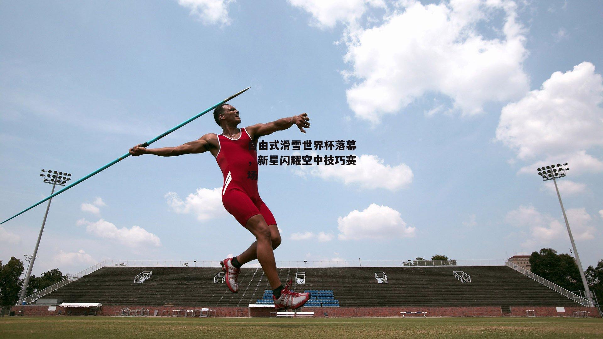 自由式滑雪世界杯落幕,新星闪耀空中技巧赛场